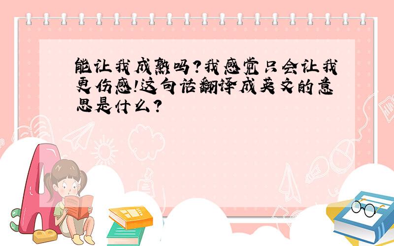 能让我成熟吗?我感觉只会让我更伤感!这句话翻译成英文的意思是什么?