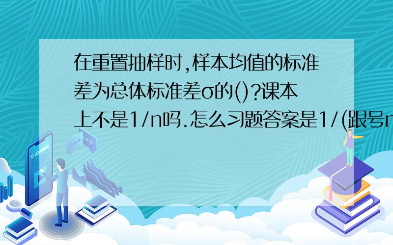 在重置抽样时,样本均值的标准差为总体标准差σ的()?课本上不是1/n吗.怎么习题答案是1/(跟号n)