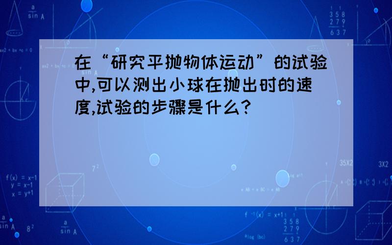 在“研究平抛物体运动”的试验中,可以测出小球在抛出时的速度,试验的步骤是什么?