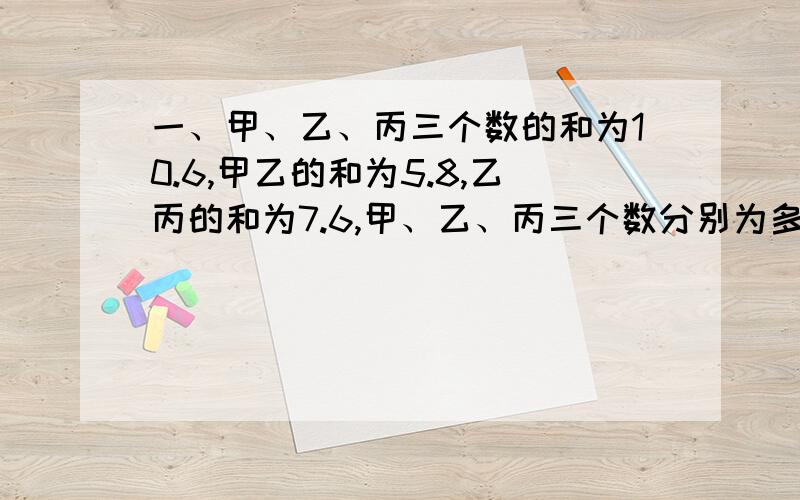 一、甲、乙、丙三个数的和为10.6,甲乙的和为5.8,乙丙的和为7.6,甲、乙、丙三个数分别为多少?要写算式