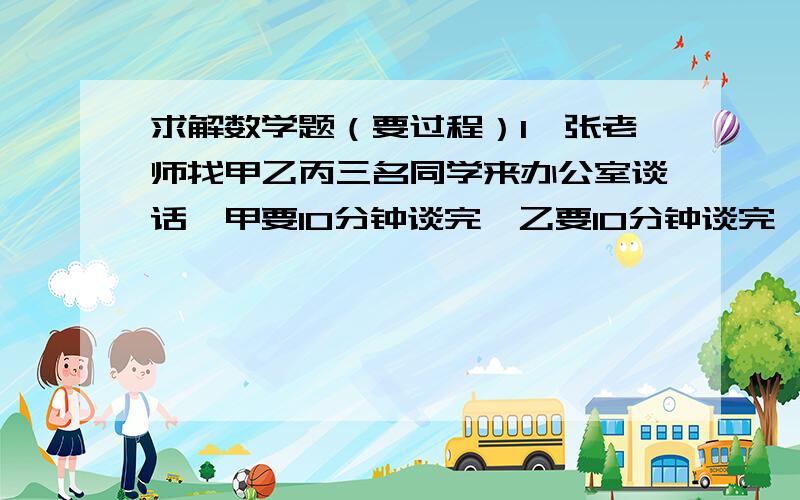 求解数学题（要过程）1、张老师找甲乙丙三名同学来办公室谈话,甲要10分钟谈完,乙要10分钟谈完,丙要8分钟谈完,怎样安排