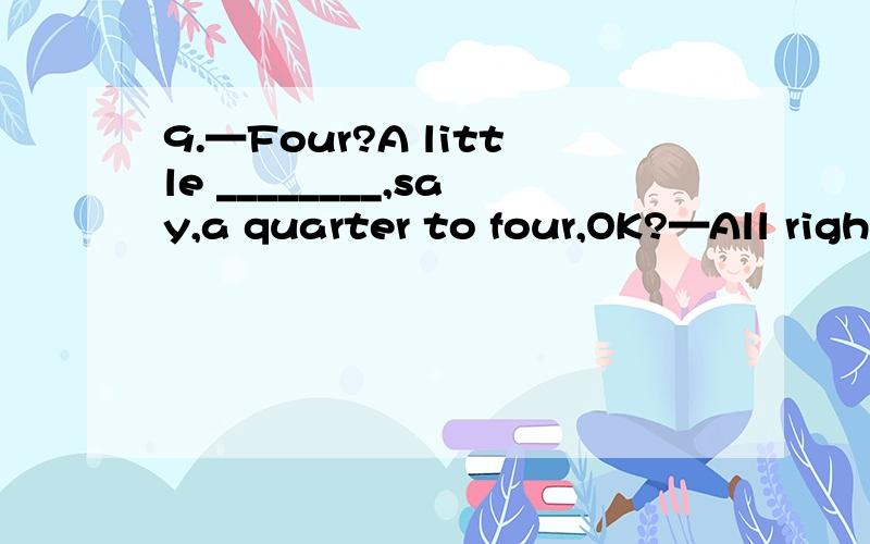 9.—Four?A little ________,say,a quarter to four,OK?—All righ