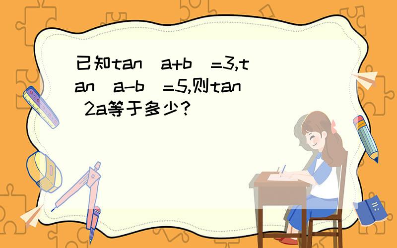 已知tan(a+b)=3,tan(a-b)=5,则tan 2a等于多少?