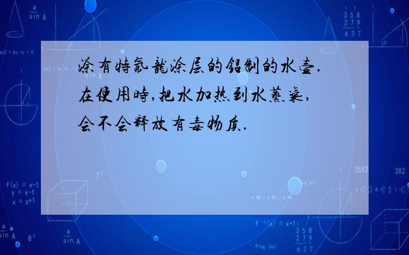 涂有特氟龙涂层的铝制的水壶.在使用时,把水加热到水蒸气,会不会释放有毒物质.