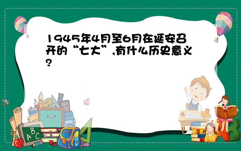 1945年4月至6月在延安召开的“七大”,有什么历史意义?