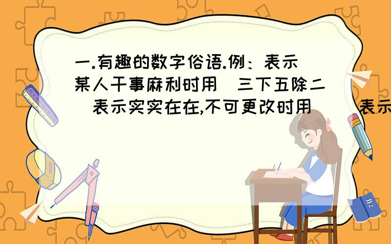 一.有趣的数字俗语.例：表示某人干事麻利时用（三下五除二）表示实实在在,不可更改时用（ ）表示做事不考虑周到,干了在说时