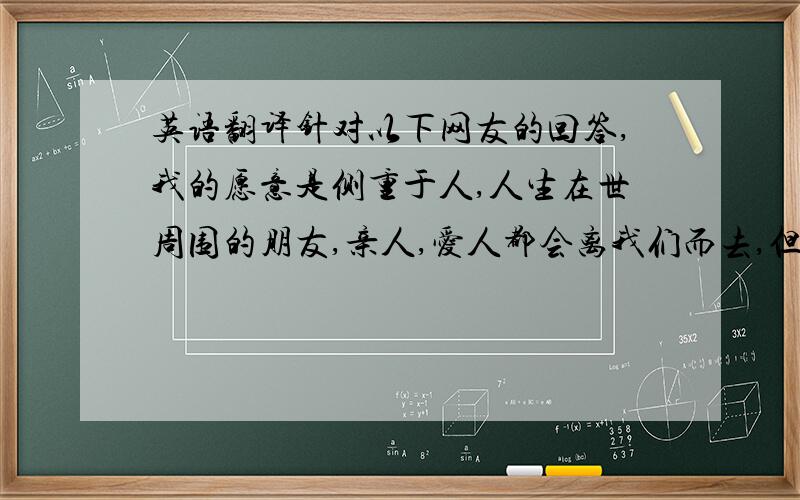 英语翻译针对以下网友的回答,我的愿意是侧重于人,人生在世周围的朋友,亲人,爱人都会离我们而去,但我们之间的爱是永恒的.而