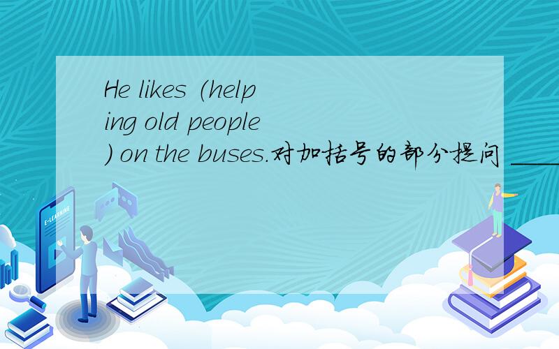 He likes （helping old people） on the buses.对加括号的部分提问 _____ _