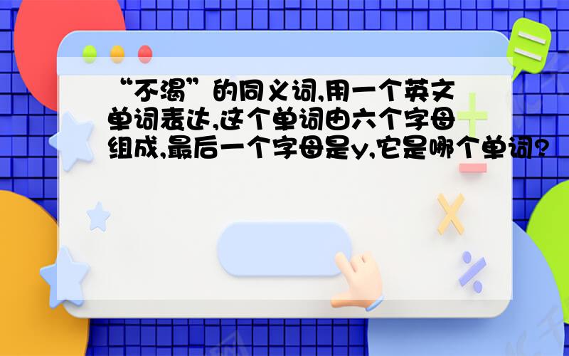 “不渴”的同义词,用一个英文单词表达,这个单词由六个字母组成,最后一个字母是y,它是哪个单词?