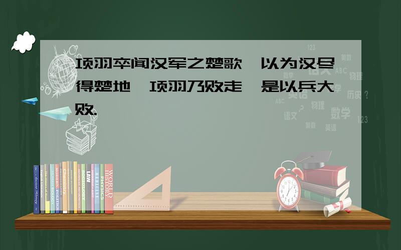 项羽卒闻汉军之楚歌,以为汉尽得楚地,项羽乃败走,是以兵大败.