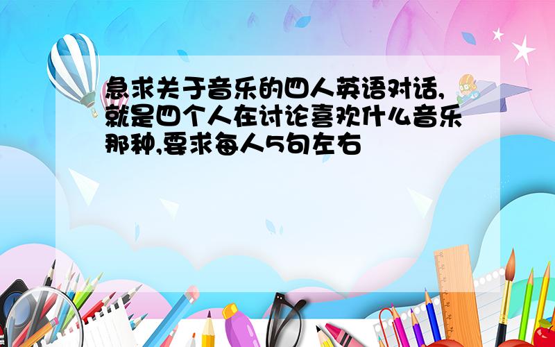 急求关于音乐的四人英语对话,就是四个人在讨论喜欢什么音乐那种,要求每人5句左右