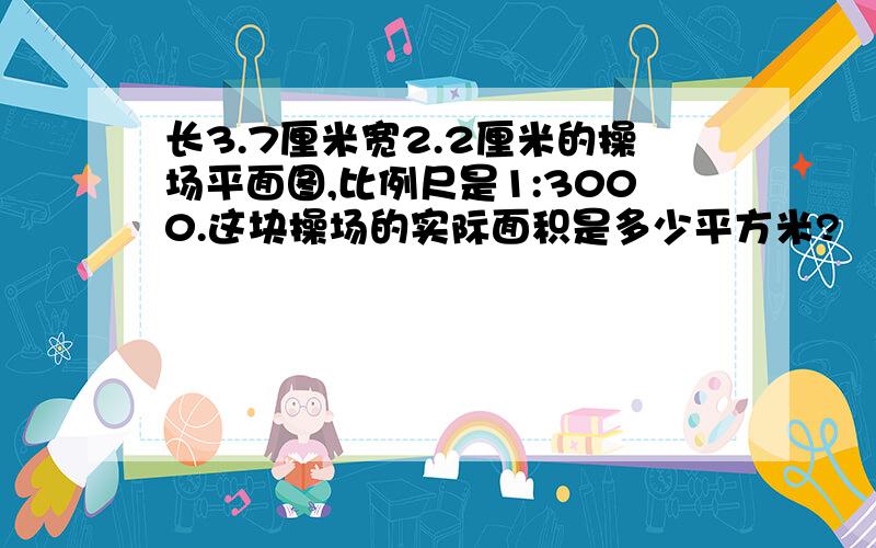 长3.7厘米宽2.2厘米的操场平面图,比例尺是1:3000.这块操场的实际面积是多少平方米?