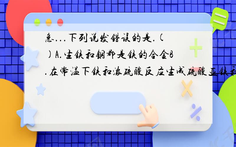 急...下列说发错误的是.()A.生铁和钢都是铁的合金B.在常温下铁和浓硫酸反应生成硫酸亚铁和氢气C.铁在磁场的作用下会