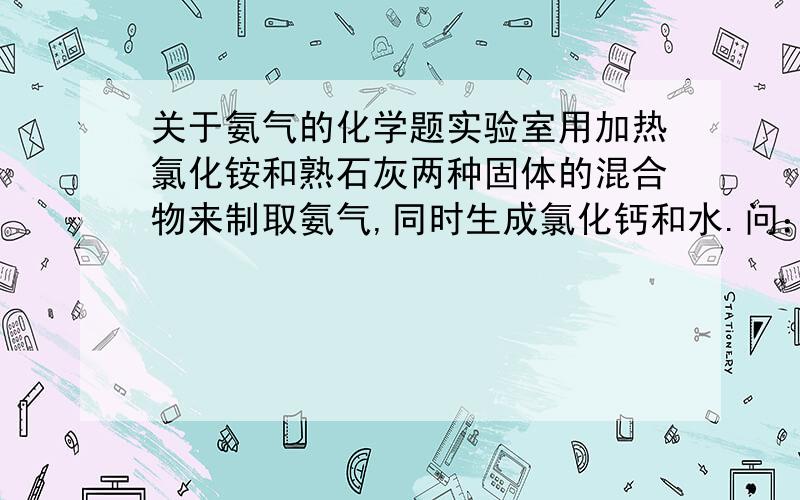 关于氨气的化学题实验室用加热氯化铵和熟石灰两种固体的混合物来制取氨气,同时生成氯化钙和水.问：《1》写出用加热氯化铵和和