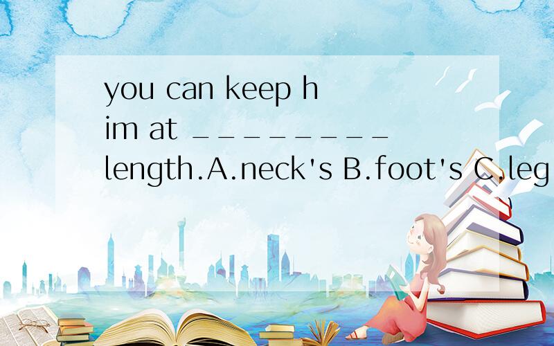 you can keep him at ________length.A.neck's B.foot's C.leg's