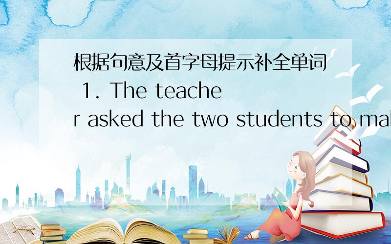 根据句意及首字母提示补全单词 1. The teacher asked the two students to make