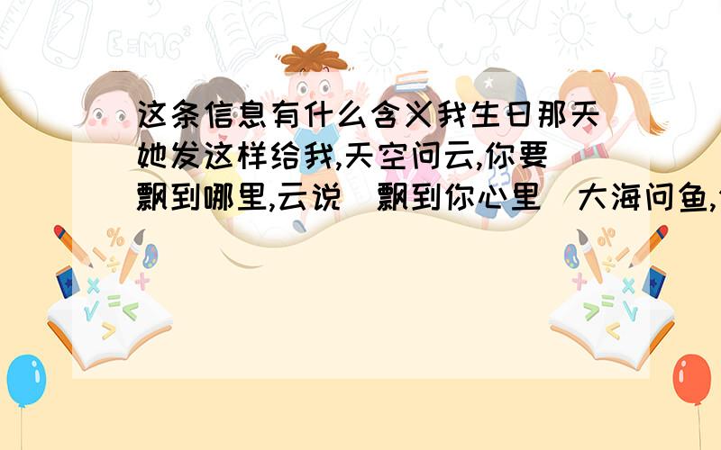 这条信息有什么含义我生日那天她发这样给我,天空问云,你要飘到哪里,云说．飘到你心里．大海问鱼,你要游到哪里．鱼说,游到你