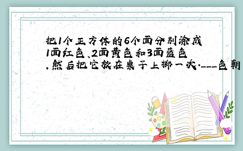 把1个正方体的6个面分别涂成1面红色、2面黄色和3面蓝色,然后把它放在桌子上掷一次.___色朝上的可能性