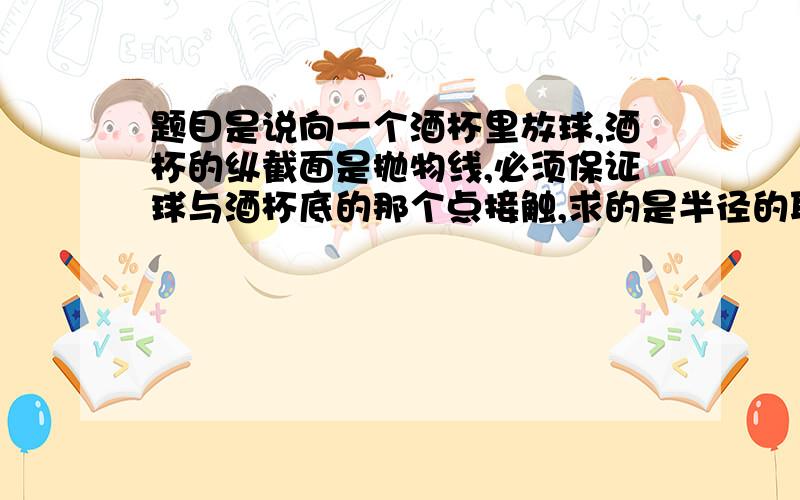 题目是说向一个酒杯里放球,酒杯的纵截面是抛物线,必须保证球与酒杯底的那个点接触,求的是半径的取值范围.但是我有一点不明白