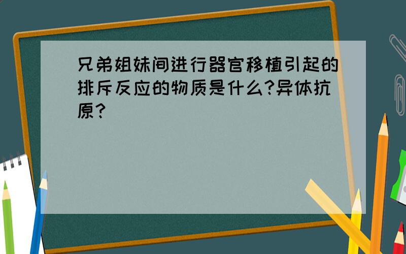 兄弟姐妹间进行器官移植引起的排斥反应的物质是什么?异体抗原?