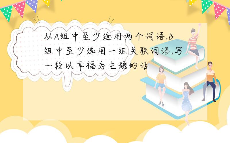 从A组中至少选用两个词语,B组中至少选用一组关联词语,写一段以幸福为主题的话