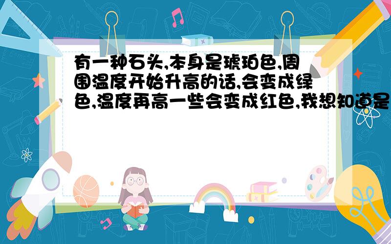 有一种石头,本身是琥珀色,周围温度开始升高的话,会变成绿色,温度再高一些会变成红色,我想知道是什...