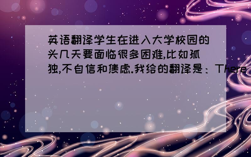 英语翻译学生在进入大学校园的头几天要面临很多困难,比如孤独,不自信和焦虑.我给的翻译是：There are some o