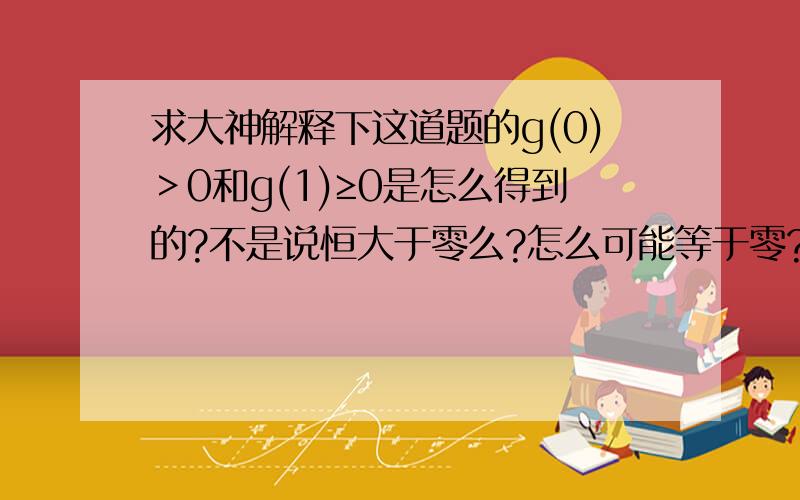 求大神解释下这道题的g(0)＞0和g(1)≥0是怎么得到的?不是说恒大于零么?怎么可能等于零?