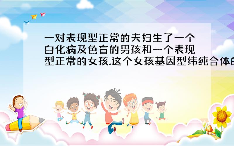 一对表现型正常的夫妇生了一个白化病及色盲的男孩和一个表现型正常的女孩.这个女孩基因型纬纯合体的几率为