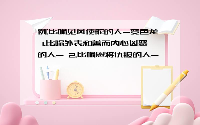 例:比喻见风使舵的人-变色龙 1.比喻外表和善而内心凶恶的人- 2.比喻恩将仇报的人-