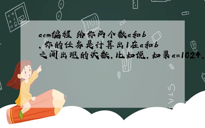 acm编程 给你两个数a和b,你的任务是计算出1在a和b之间出现的次数,比如说,如果a=1024,b=1032,那么a和