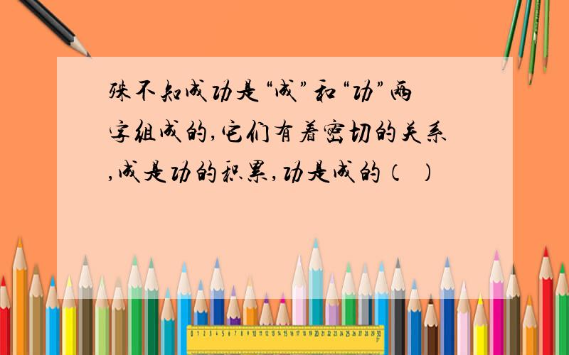 殊不知成功是“成”和“功”两字组成的,它们有着密切的关系,成是功的积累,功是成的（ ）