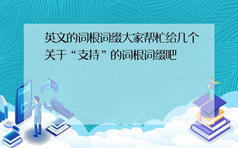 英文的词根词缀大家帮忙给几个关于“支持”的词根词缀吧