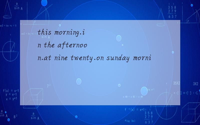 this morning.in the afternoon.at nine twenty.on sunday morni