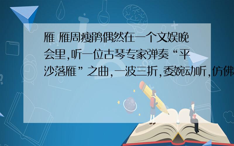 雁 雁周瘦鹃偶然在一个文娱晚会里,听一位古琴专家弹奏“平沙落雁”之曲,一波三折,委婉动听,仿佛见一头头的雁从半空中飞翔下