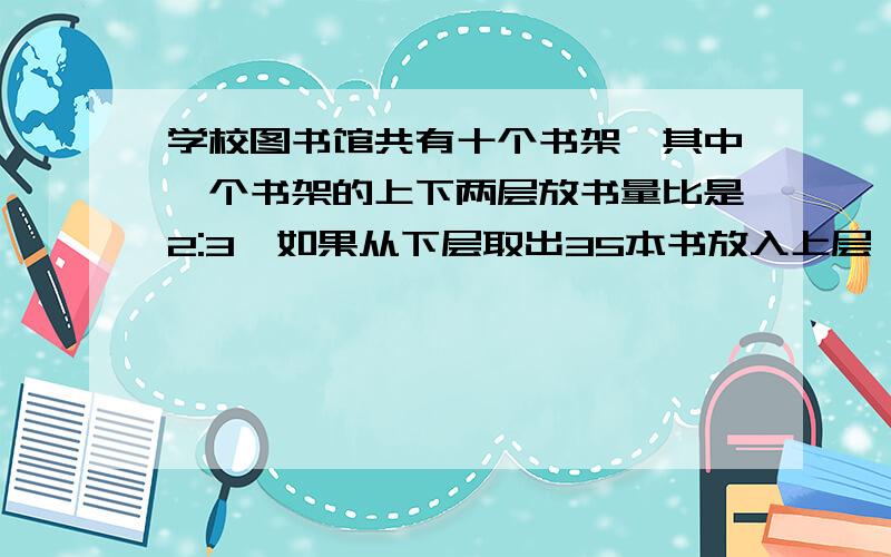 学校图书馆共有十个书架,其中一个书架的上下两层放书量比是2:3,如果从下层取出35本书放入上层,则上下层数量相等,这个书