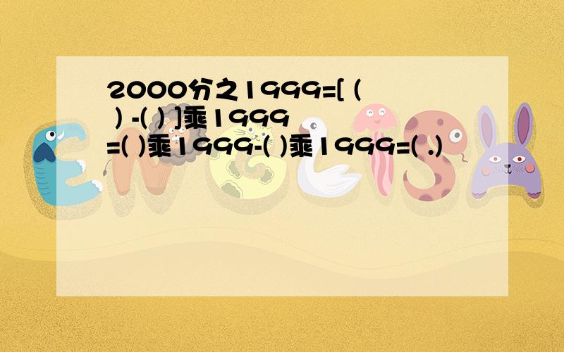 2000分之1999=[ ( ) -( ) ]乘1999=( )乘1999-( )乘1999=( .)