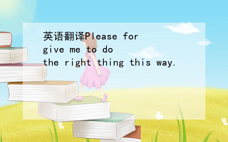 英语翻译Please forgive me to do the right thing this way.