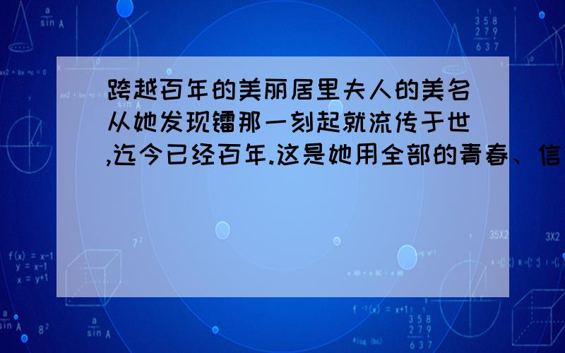 跨越百年的美丽居里夫人的美名从她发现镭那一刻起就流传于世,迄今已经百年.这是她用全部的青春、信念和生命换来的荣誉.她一生