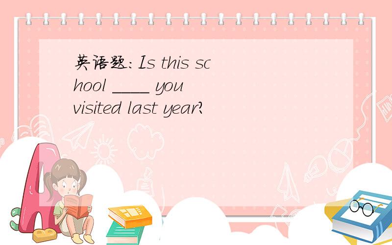 英语题：Is this school ____ you visited last year?