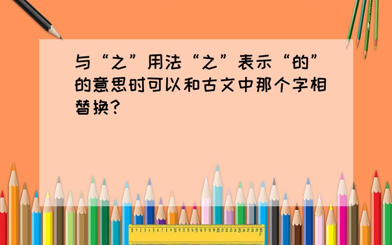 与“之”用法“之”表示“的”的意思时可以和古文中那个字相替换?