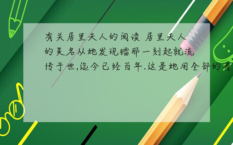 有关居里夫人的阅读 居里夫人的美名从她发现镭那一刻起就流传于世,迄今已经百年.这是她用全部的青春、信念和生命换来的荣誉.