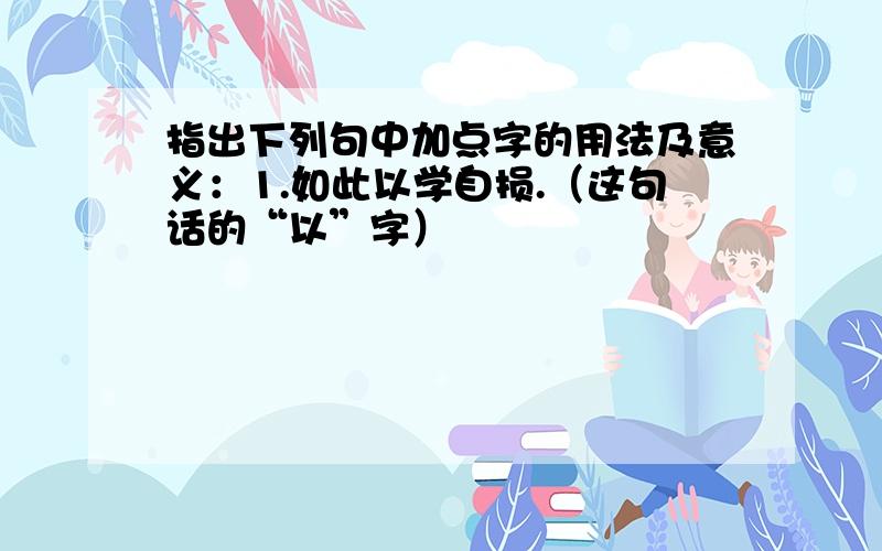 指出下列句中加点字的用法及意义：1.如此以学自损.（这句话的“以”字）