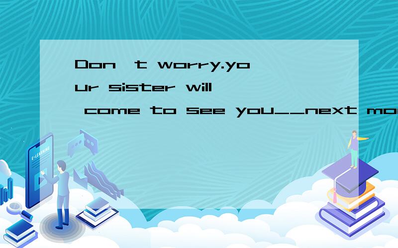 Don't worry.your sister will come to see you__next month.