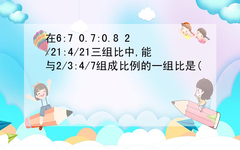 在6:7 0.7:0.8 2/21:4/21三组比中,能与2/3:4/7组成比例的一组比是(