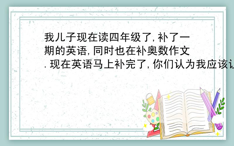 我儿子现在读四年级了,补了一期的英语,同时也在补奥数作文.现在英语马上补完了,你们认为我应该让他继续不吗?还是初中英语从