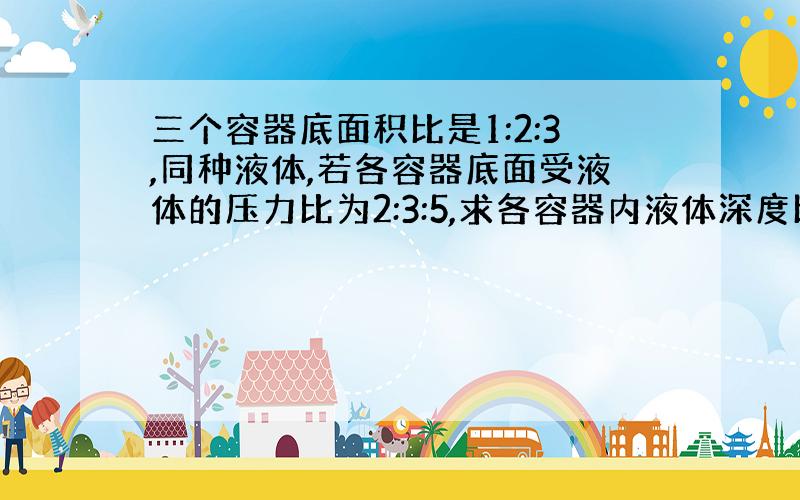 三个容器底面积比是1:2:3,同种液体,若各容器底面受液体的压力比为2:3:5,求各容器内液体深度比