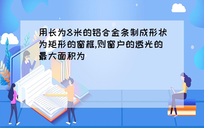 用长为8米的铝合金条制成形状为矩形的窗框,则窗户的透光的最大面积为