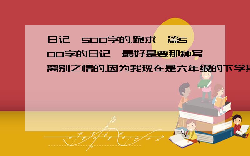 日记、500字的.跪求一篇500字的日记,最好是要那种写离别之情的.因为我现在是六年级的下学期,马上就要离开母校了,所以