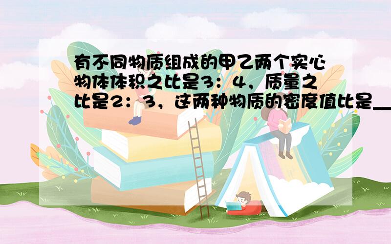 有不同物质组成的甲乙两个实心物体体积之比是3：4，质量之比是2：3，这两种物质的密度值比是______．